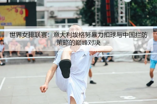 世界女排联赛：意大利埃格努暴力扣球与中国拦防策略的巅峰对决