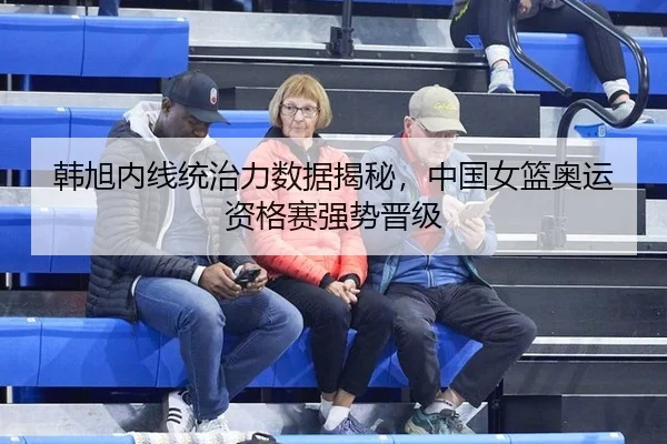 韩旭内线统治力数据揭秘，中国女篮奥运资格赛强势晋级
