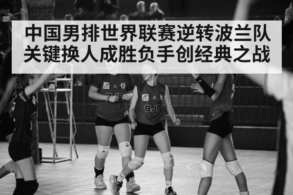 中国男排世界联赛逆转波兰队 关键换人成胜负手创经典之战