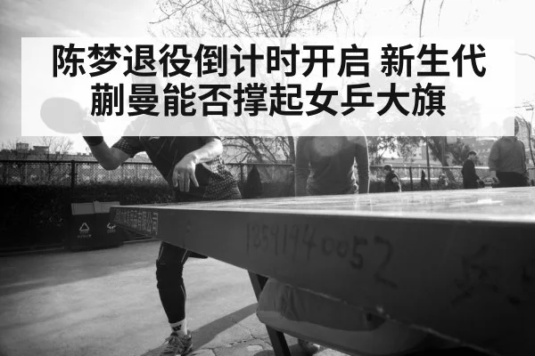 陈梦退役倒计时开启 新生代蒯曼能否撑起女乒大旗